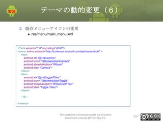 テーマの動的変更（６）
2. 既存メニューアイコンの変更
res/menu/main_menu.xml

<?xml version="1.0" encoding="utf-8"?>
<menu xmlns:android="http://schemas.android.com/apk/res/android" >
<item
android:id="@+id/camera"
android:icon="?attr/menuIconCamera"
android:showAsAction="ifRoom"
android:title="Camera">
</item>
<item
android:id="@+id/toggleTitles"
android:icon="?attr/menuIconToggle"
android:showAsAction="ifRoom|withText"
android:title="Toggle Titles">
</item>
〜略〜
</menu>

This material is licensed under the Creative
Commons License BY-NC-SA 4.0.

287

 