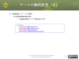 テーマの動的変更（８）
3. Activityにテーマの適用
AndroidManifest.xml
• <application>タグにthemeを追加

<application
android:icon="@drawable/icon"
android:label="@string/app_name"
android:logo="@drawable/logo"
android:theme="@style/AppTheme.Light" >

This material is licensed under the Creative
Commons License BY-NC-SA 4.0.

289

 