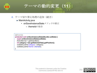 テーマの動的変更（11）
4. テーマ切り替え処理の追加（続き）
MainActivity.java
• onSaveInstanceStateメソッドの修正
– themeIdの保存

@Override
protected void onSaveInstanceState(Bundle outState) {
super.onSaveInstanceState(outState);
ActionBar bar = getActionBar();
int category = bar.getSelectedTab().getPosition();
outState.putInt("category", category);
outState.putInt("theme", themeId);
}

This material is licensed under the Creative
Commons License BY-NC-SA 4.0.

292

 