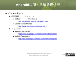 Androidに関する情報提供元
インターネット
技術資料・ツール・ソース
Android
Developers
• http://developer.android.com/index.html
Open Handset Alliance
• http://www.openhandsetalliance.com/

コミュニティ
Android‐SDK‐Japan
• https://groups.google.com/group/android-sdk-japan
Android Developers
• http://groups.google.com/group/android-developers

This material is licensed under the Creative
Commons License BY-NC-SA 4.0.

299

 