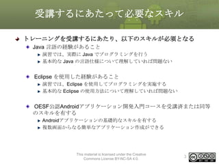 受講するにあたって必要なスキル
トレーニングを受講するにあたり、以下のスキルが必須となる
Java 言語の経験があること
演習では、実際に Java でプログラミングを行う
基本的な Java の言語仕様について理解していれば問題ない

Eclipse を使用した経験があること
演習では、Eclipse を使用してプログラミングを実施する
基本的な Eclipse の使用方法について理解していれば問題ない

OESF公認Androidアプリケーション開発入門コースを受講済または同等
のスキルを有する
Androidアプリケーションの基礎的なスキルを有する
複数画面からなる簡単なアプリケーション作成ができる

This material is licensed under the Creative
Commons License BY-NC-SA 4.0.

3

 