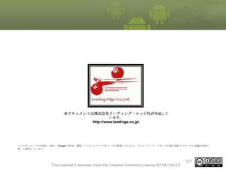 本ドキュメントは株式会社リーディング・エッジ社が作成して
います。

http://www.leadinge.co.jp/

このドキュメントの内容の一部は、Google が作成、提供しているコンテンツをベースに変更したもので、クリエイティブ・コモンズの表示 3.0 ライセンスに記載の条件に
従って使用しています。

This material is licensed under the Creative Commons License BY-NC-SA 4.0.

307

 