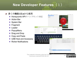 New Developer Features（１）
多くの機能は3.xから使用
Honeycomb APIのハンドセット対応
Action Bar
System Bar
Fragment
Loader
PopupMenu
Drag and Drop
Copy and Paste
USB Host and Accessory
Richer Notifications

This material is licensed under the Creative
Commons License BY-NC-SA 4.0.

34

 