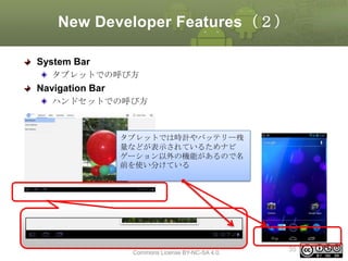New Developer Features（２）
System Bar
タブレットでの呼び方

Navigation Bar
ハンドセットでの呼び方

タブレットでは時計やバッテリー残
量などが表示されているためナビ
ゲーション以外の機能があるので名
前を使い分けている

This material is licensed under the Creative
Commons License BY-NC-SA 4.0.

35

 