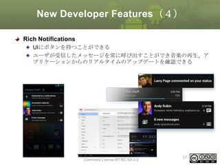 New Developer Features（４）
Rich Notifications
UIにボタンを持つことができる
ユーザが受信したメッセージを常に呼び出すことができ音楽の再生、ア
プリケーションからのリアルタイムのアップデートを確認できる

This material is licensed under the Creative
Commons License BY-NC-SA 4.0.

37

 