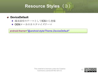 Resource Styles（３）
DeviceDefault
端末固有のテーマとしてICSから登場
OEMメーカのカスタマイズテーマ
android:theme="@android:style/Theme.DeviceDefault"

This material is licensed under the Creative
Commons License BY-NC-SA 4.0.

42

 