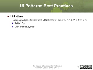 UI Patterns Best Practices
UI Pattern
Honeycomb以降に追加されたUI機能の実装におけるベストプラクティス
Action Bar
Multi-Pane Layouts

This material is licensed under the Creative
Commons License BY-NC-SA 4.0.

48

 