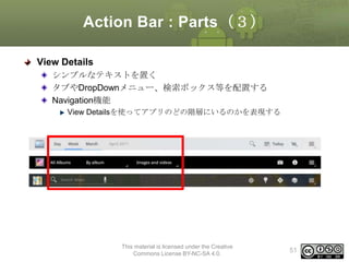 Action Bar : Parts（３）
View Details
シンプルなテキストを置く
タブやDropDownメニュー、検索ボックス等を配置する
Navigation機能
View Detailsを使ってアプリのどの階層にいるのかを表現する

This material is licensed under the Creative
Commons License BY-NC-SA 4.0.

51

 