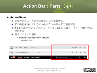 Action Bar : Parts（４）
Action Items
従来のメニューと同等の機能として実装する
どの機能を持っているのかをボタンの形などで表現可能
2.x まではオプションメニューとして、3.x からはハードキーの代わりに
使用する
新プロパティの追加
android:showAsAction="ifRoom"
※詳細は後述

This material is licensed under the Creative
Commons License BY-NC-SA 4.0.

52

 