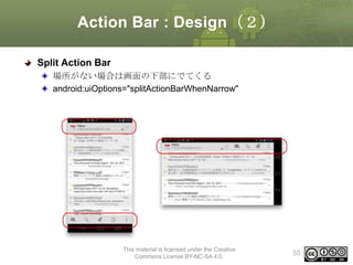 Action Bar : Design（２）
Split Action Bar
場所がない場合は画面の下部にでてくる
android:uiOptions="splitActionBarWhenNarrow"

This material is licensed under the Creative
Commons License BY-NC-SA 4.0.

55

 