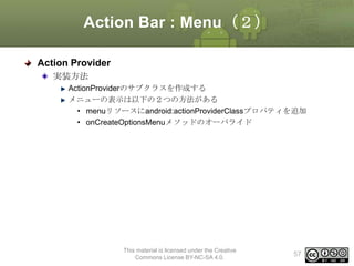 Action Bar : Menu（２）
Action Provider
実装方法
ActionProviderのサブクラスを作成する
メニューの表示は以下の２つの方法がある
• menuリソースにandroid:actionProviderClassプロパティを追加
• onCreateOptionsMenuメソッドのオーバライド

This material is licensed under the Creative
Commons License BY-NC-SA 4.0.

57

 