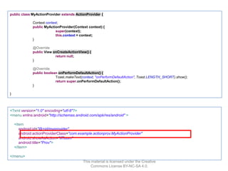 public class MyActionProvider extends ActionProvider {
Context context;
public MyActionProvider(Context context) {
super(context);
this.context = context;
}
@Override
public View onCreateActionView() {
return null;
}
@Override
public boolean onPerformDefaultAction() {
Toast.makeText(context, "onPerformDefaultAction", Toast.LENGTH_SHORT).show();
return super.onPerformDefaultAction();
}
}

<?xml version="1.0" encoding="utf-8"?>
<menu xmlns:android="http://schemas.android.com/apk/res/android" >
<item
android:id="@+id/myprovider"
android:actionProviderClass="com.example.actionprov.MyActionProvider"
android:showAsAction="ifRoom"
android:title="Prov">
</item>
</menu>
This material is licensed under the Creative
Commons License BY-NC-SA 4.0.

 