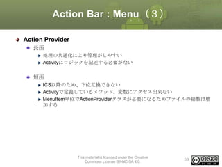 Action Bar : Menu（３）
Action Provider
長所
処理の共通化により管理がしやすい
Activityにロジックを記述する必要がない

短所
ICS以降のため、下位互換できない
Activityで定義しているメソッド、変数にアクセス出来ない
MenuItem単位でActionProviderクラスが必要になるためファイルの総数は増
加する

This material is licensed under the Creative
Commons License BY-NC-SA 4.0.

59

 