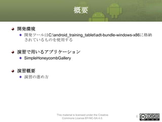概要
開発環境
開発ツールはC:android_training_tabletadt-bundle-windows-x86に格納
されているものを使用する

演習で用いるアプリケーション
SimpleHoneycombGallery

演習概要
演習の進め方

This material is licensed under the Creative
Commons License BY-NC-SA 4.0.

6

 