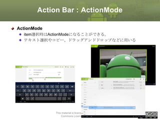 Action Bar : ActionMode
ActionMode
item選択時はActionModeになることができる。
テキスト選択やコピー、ドラッグアンドドロップなどに用いる

This material is licensed under the Creative
Commons License BY-NC-SA 4.0.

60

 