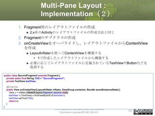 Multi-Pane Layout :
Implementation（２）
1. Fragment用のレイアウトファイルの作成
2.x系のActivityのレイアウトファイルの作成方法と同じ

2. Fragmentのサブクラスの作成
3. onCreateViewをオーバライドし、レイアウトファイルからContentView
を作成
LayoutInflaterを使ってContentViewを構築する
• 1で作成したレイアウトファイルから構築する
必要に応じてレイアウトファイルに定義されているTextViewやButtonなどを
取得する
public class SecondFragment extends Fragment {
private static final String TAG = "SecondFragment";
private TextView textView;
@Override
public View onCreateView(LayoutInflater inflater, ViewGroup container, Bundle savedInstanceState) {
View v = inflater.inflate(R.layout.fragment_second, null);
textView = (TextView) v.findViewById(R.id.textView1);
textView.setText(TAG);
return v;
}
}

This material is licensed under the Creative
Commons License BY-NC-SA 4.0.

68

 