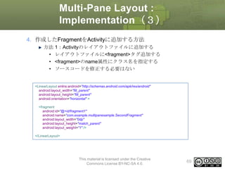 Multi-Pane Layout :
Implementation（３）
4. 作成したFragmentをActivityに追加する方法
方法 1：Activityのレイアウトファイルに追加する
• レイアウトファイルに<fragment>タグ追加する
• <fragment>のname属性にクラス名を指定する
• ソースコードを修正する必要はない

<LinearLayout xmlns:android="http://schemas.android.com/apk/res/android"
android:layout_width="fill_parent"
android:layout_height="fill_parent"
android:orientation="horizontal" >
<fragment
android:id="@+id/fragment1"
android:name="com.example.multipanesample.SecondFragment"
android:layout_width="0dp"
android:layout_height="match_parent"
android:layout_weight="1" />
</LinearLayout>

This material is licensed under the Creative
Commons License BY-NC-SA 4.0.

69

 
