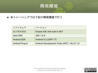 開発環境
本トレーニングでは下記の開発環境で行う

ソフトウェア

バージョン

統合開発環境

Eclipse IDE with built-in ADT

Java SDK

JDK 1.6.X

Android SDK

Android 4.2.2(API 17)

Android Plug-in

Android Development Tools (ADT) Ver.21.1.0

This material is licensed under the Creative
Commons License BY-NC-SA 4.0.

7

 