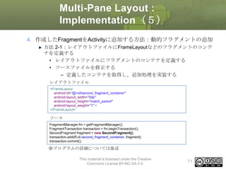 Multi-Pane Layout :
Implementation（５）
4. 作成したFragmentをActivityに追加する方法：動的フラグメントの追加
方法 2-1：レイアウトファイルにFrameLayoutなどのフラグメントのコンテ
ナを定義する
• レイアウトファイルにフラグメントのコンテナを定義する
• ソースファイルを修正する
– 定義したコンテナを取得し、追加処理を実装する
レイアウトファイル
<FrameLayout
android:id="@+id/second_fragment_container"
android:layout_width="0dp"
android:layout_height="match_parent"
android:layout_weight="1" >
</FrameLayout>

ソース
FragmentManager fm = getFragmentManager();
FragmentTransaction transaction = fm.beginTransaction();
SecondFragment fragment = new SecondFragment();
transaction.add(R.id.second_fragment_container, fragment);
transaction.commit();

※プログラムの詳細については後述
This material is licensed under the Creative
Commons License BY-NC-SA 4.0.

71

 