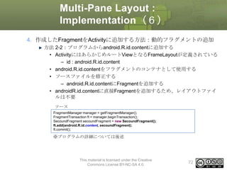 Multi-Pane Layout :
Implementation（６）
4. 作成したFragmentをActivityに追加する方法：動的フラグメントの追加
方法 2-2：プログラムからandroid.R.id.contentに追加する
• ActivityにはあらかじめルートViewとなるFrameLayoutが定義されている
– id : android.R.id.content
• android.R.id.contentをフラグメントのコンテナとして使用する
• ソースファイルを修正する
– android.R.id.contentにFragmentを追加する
• androidR.id.contentに直接Fragmentを追加するため、レイアウトファイ
ルは不要
ソース
FragmentManager manager = getFragmentManager();
FragmentTransaction ft = manager.beginTransaction();
SecoundFragment secoundFragment = new SecoundFragment();
ft.add(android.R.id.content, secoundFragment);
ft.commit();

※プログラムの詳細については後述

This material is licensed under the Creative
Commons License BY-NC-SA 4.0.

72

 