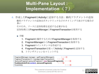 Multi-Pane Layout :
Implementation（７）
4. 作成したFragmentをActivityに追加する方法：動的フラグメントの追加
動的フラグメントの追加はボタンクリックなどのタイミングで表示する場合が
多い
そのため、ソースに追加処理を記述する必要がある
追加処理にはFragmentManagerとFragmentTransactionを使用する

手順
1.
2.
3.
4.
5.

Fragmentを操作するためのFragmentManagerを取得する
FragmentManagerからFragmentTransactionを取得する
Fragmentのインスタンスを作成する
FragmentTransactionを使ってActivityにFragmentを追加する
トランザクションをコミットする

FragmentManager manager = getFragmentManager();
・・・①
FragmentTransaction ft = manager.beginTransaction();
・・・②
SecoundFragment secoundFragment = new SecoundFragment(); ・・・③
ft.add(android.R.id.content, secoundFragment);
・・・④
ft.commit();
・・・⑤
This material is licensed under the Creative
Commons License BY-NC-SA 4.0.

73

 