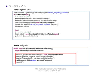 ソースファイル
FirstFragment.java
View container = getActivity().findViewById(R.id.second_fragment_container);
if (container != null) {
// タブレットの場合
FragmentManager fm = getFragmentManager();
FragmentTransaction transaction = fm.beginTransaction();
SecondFragment fragment = new SecondFragment();
transaction.add(R.id.second_fragment_container, fragment);
transaction.commit();
} else {
// ハンドセットの場合
Intent intent = new Intent(getActivity(), NextActivity.class);
getActivity().startActivity(intent);
}

NextActivity.java
public void onCreate(Bundle savedInstanceState) {
super.onCreate(savedInstanceState);
SecoundFragment secoundFragment = new SecoundFragment();
FragmentManager manager = getFragmentManager();
FragmentTransaction ft = manager.beginTransaction();
ft.add(android.R.id.content, secoundFragment);
ft.commit();
}
This material is licensed under the Creative
Commons License BY-NC-SA 4.0.

 
