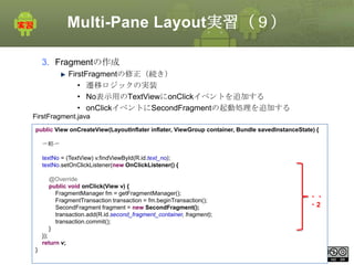 Multi-Pane Layout実習（９）
3. Fragmentの作成
FirstFragmentの修正（続き）
• 遷移ロジックの実装
• No表示用のTextViewにonClickイベントを追加する
• onClickイベントにSecondFragmentの起動処理を追加する
FirstFragment.java
public View onCreateView(LayoutInflater inflater, ViewGroup container, Bundle savedInstanceState) {
〜略〜
textNo = (TextView) v.findViewById(R.id.text_no);
textNo.setOnClickListener(new OnClickListener() {
@Override
public void onClick(View v) {
FragmentManager fm = getFragmentManager();
FragmentTransaction transaction = fm.beginTransaction();
SecondFragment fragment = new SecondFragment();
transaction.add(R.id.second_fragment_container, fragment);
transaction.commit();
}

・・
・2

});
return v;

}

This material is licensed under the Creative
Commons License BY-NC-SA 4.0.

91

 