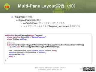Multi-Pane Layout実習（10）
3. Fragmentの作成
SecondFragmentの修正
• onCreateViewメソッドをオーバライドする
• レイアウトファイルとしてfragment_second.xmlを指定する

public class SecondFragment extends Fragment {
private static final String TAG = "SecondFragment";
private TextView textView;
@Override
public View onCreateView(LayoutInflater inflater, ViewGroup container, Bundle savedInstanceState) {
Log.v(TAG, new Throwable().getStackTrace()[0].getMethodName());
View v = inflater.inflate(R.layout.fragment_second, container, false);
textView = (TextView) v.findViewById(R.id.textView1);
textView.setText(TAG);
return v;
}
}

This material is licensed under the Creative
Commons License BY-NC-SA 4.0.

92

 