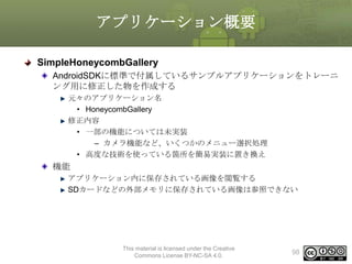 アプリケーション概要
SimpleHoneycombGallery
AndroidSDKに標準で付属しているサンプルアプリケーションをトレーニ
ング用に修正した物を作成する
元々のアプリケーション名
• HoneycombGallery
修正内容
• 一部の機能については未実装
– カメラ機能など、いくつかのメニュー選択処理
• 高度な技術を使っている箇所を簡易実装に置き換え

機能
アプリケーション内に保存されている画像を閲覧する
SDカードなどの外部メモリに保存されている画像は参照できない

This material is licensed under the Creative
Commons License BY-NC-SA 4.0.

98

 