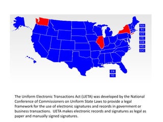 The Uniform Electronic Transactions Act (UETA) was developed by the National
Conference of Commissioners on Uniform State Laws to provide a legal
framework for the use of electronic signatures and records in government or
business transactions. UETA makes electronic records and signatures as legal as
paper and manually signed signatures.
 