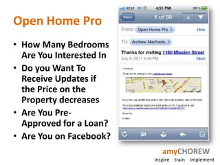 Open Home Pro
• How Many Bedrooms
  Are You Interested In
• Do you Want To
  Receive Updates if
  the Price on the
  Property decreases
• Are You Pre-
  Approved for a Loan?
• Are You on Facebook?
                             amyCHOREW
                          inspire train implement
 