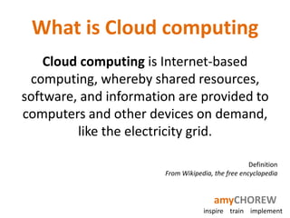 What is Cloud computing
    Cloud computing is Internet-based
 computing, whereby shared resources,
software, and information are provided to
computers and other devices on demand,
         like the electricity grid.

                                                   Definition
                       From Wikipedia, the free encyclopedia


                                       amyCHOREW
                                   inspire train implement
 