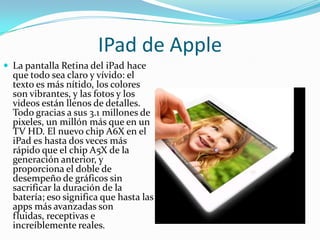 IPad de Apple
 La pantalla Retina del iPad hace
  que todo sea claro y vívido: el
  texto es más nítido, los colores
  son vibrantes, y las fotos y los
  videos están llenos de detalles.
  Todo gracias a sus 3.1 millones de
  pixeles, un millón más que en un
  TV HD. El nuevo chip A6X en el
  iPad es hasta dos veces más
  rápido que el chip A5X de la
  generación anterior, y
  proporciona el doble de
  desempeño de gráficos sin
  sacrificar la duración de la
  batería; eso significa que hasta las
  apps más avanzadas son
  fluidas, receptivas e
  increíblemente reales.
 