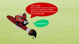 ¡Hola chicos!
Soy Lunaritos, vivo en un campo y
soy todo un experto en Tablets.
Estoy aquí para enseñaros todo lo
que se sobre ellas.
¿Empezamos?
