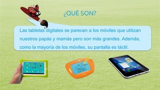 ¿QUÉ SON?
Las tabletas digitales se parecen a los móviles que utilizan
nuestros papás y mamás pero son más grandes. Además,
como la mayoría de los móviles, su pantalla es táctil.