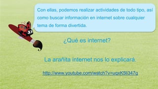 Con ellas, podemos realizar actividades de todo tipo, así
como buscar información en internet sobre cualquier
tema de forma divertida.
¿Qué es internet?
La arañita internet nos lo explicará.
http://www.youtube.com/watch?v=uqxK5li347g