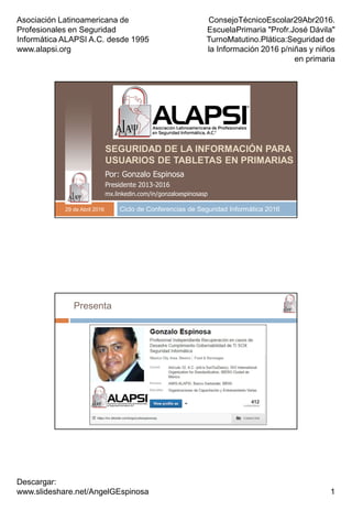 Asociación Latinoamericana de
Profesionales en Seguridad
Informática ALAPSI A.C. desde 1995
www.alapsi.org
ConsejoTécnicoEscolar29Abr2016.
EscuelaPrimaria "Profr.José Dávila"
TurnoMatutino.Plática:Seguridad de
la Información 2016 p/niñas y niños
en primaria
Descargar:
www.slideshare.net/AngelGEspinosa 1
SEGURIDAD DE LA INFORMACIÓN PARA
USUARIOS DE TABLETAS EN PRIMARIAS
Ciclo de Conferencias de Seguridad Informática 2016
Por: Gonzalo Espinosa
Presidente 2013-2016
mx.linkedin.com/in/gonzaloespinosasp
29 de Abril 2016
Presenta
 