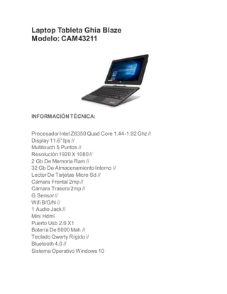 Laptop Tableta Ghia Blaze
Modelo: CAM43211
INFORMACIÓN TÉCNICA:
ProcesadorIntel Z8350 Quad Core 1.44-1.92 Ghz //
Display 11.6” Ips //
Multitouch 5 Puntos //
Resolución1920 X 1080 //
2 Gb De Memoria Ram //
32 Gb De Almacenamiento Interno //
LectorDe Tarjetas Micro Sd //
Cámara Frontal 2mp //
Cámara Trasera 2mp //
G Sensor//
WifiB/G/N //
1 Audio Jack //
Mini Hdmi
Puerto Usb 2.0 X1
Batería De 6000 Mah //
Teclado Qwerty Rígido //
Bluetooth 4.0 //
Sistema Operativo Windows 10
 