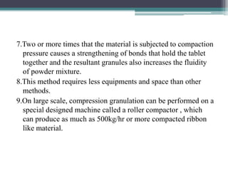 7.Two or more times that the material is subjected to compaction
pressure causes a strengthening of bonds that hold the tablet
together and the resultant granules also increases the fluidity
of powder mixture.
8.This method requires less equipments and space than other
methods.
9.On large scale, compression granulation can be performed on a
special designed machine called a roller compactor , which
can produce as much as 500kg/hr or more compacted ribbon
like material.
 