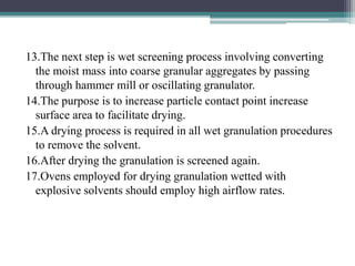 13.The next step is wet screening process involving converting
the moist mass into coarse granular aggregates by passing
through hammer mill or oscillating granulator.
14.The purpose is to increase particle contact point increase
surface area to facilitate drying.
15.A drying process is required in all wet granulation procedures
to remove the solvent.
16.After drying the granulation is screened again.
17.Ovens employed for drying granulation wetted with
explosive solvents should employ high airflow rates.
 
