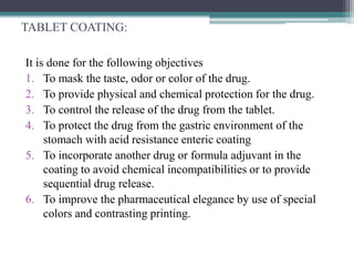 TABLET COATING:
It is done for the following objectives
1. To mask the taste, odor or color of the drug.
2. To provide physical and chemical protection for the drug.
3. To control the release of the drug from the tablet.
4. To protect the drug from the gastric environment of the
stomach with acid resistance enteric coating
5. To incorporate another drug or formula adjuvant in the
coating to avoid chemical incompatibilities or to provide
sequential drug release.
6. To improve the pharmaceutical elegance by use of special
colors and contrasting printing.
 