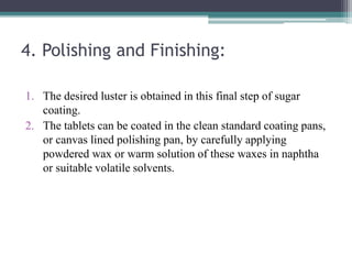 4. Polishing and Finishing:
1. The desired luster is obtained in this final step of sugar
coating.
2. The tablets can be coated in the clean standard coating pans,
or canvas lined polishing pan, by carefully applying
powdered wax or warm solution of these waxes in naphtha
or suitable volatile solvents.
 