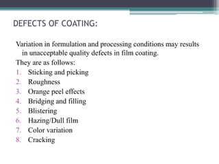 DEFECTS OF COATING:
Variation in formulation and processing conditions may results
in unacceptable quality defects in film coating.
They are as follows:
1. Sticking and picking
2. Roughness
3. Orange peel effects
4. Bridging and filling
5. Blistering
6. Hazing/Dull film
7. Color variation
8. Cracking
 