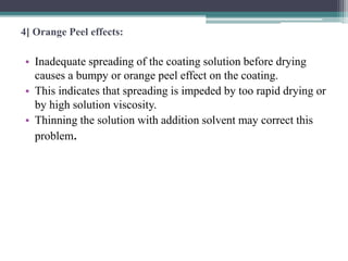 4] Orange Peel effects:
• Inadequate spreading of the coating solution before drying
causes a bumpy or orange peel effect on the coating.
• This indicates that spreading is impeded by too rapid drying or
by high solution viscosity.
• Thinning the solution with addition solvent may correct this
problem.
 
