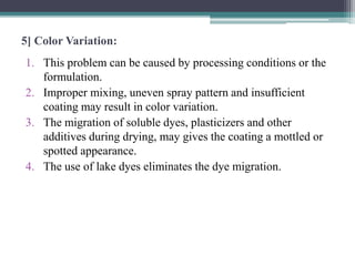 5] Color Variation:
1. This problem can be caused by processing conditions or the
formulation.
2. Improper mixing, uneven spray pattern and insufficient
coating may result in color variation.
3. The migration of soluble dyes, plasticizers and other
additives during drying, may gives the coating a mottled or
spotted appearance.
4. The use of lake dyes eliminates the dye migration.
 