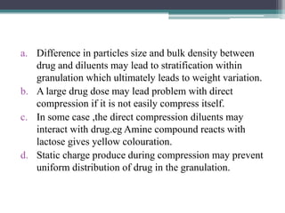 a. Difference in particles size and bulk density between
drug and diluents may lead to stratification within
granulation which ultimately leads to weight variation.
b. A large drug dose may lead problem with direct
compression if it is not easily compress itself.
c. In some case ,the direct compression diluents may
interact with drug.eg Amine compound reacts with
lactose gives yellow colouration.
d. Static charge produce during compression may prevent
uniform distribution of drug in the granulation.
 