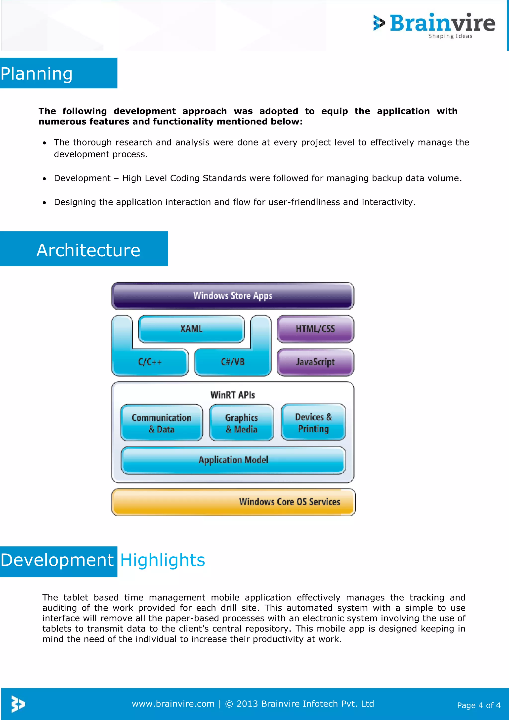 www.brainvire.com | © 2013 Brainvire Infotech Pvt. Ltd Page 4 of 4
Planning
The following development approach was adopted to equip the application with
numerous features and functionality mentioned below:
 The thorough research and analysis were done at every project level to effectively manage the
development process.
 Development – High Level Coding Standards were followed for managing backup data volume.
 Designing the application interaction and flow for user-friendliness and interactivity.
Architecture
Development Highlights
The tablet based time management mobile application effectively manages the tracking and
auditing of the work provided for each drill site. This automated system with a simple to use
interface will remove all the paper-based processes with an electronic system involving the use of
tablets to transmit data to the client’s central repository. This mobile app is designed keeping in
mind the need of the individual to increase their productivity at work.
 