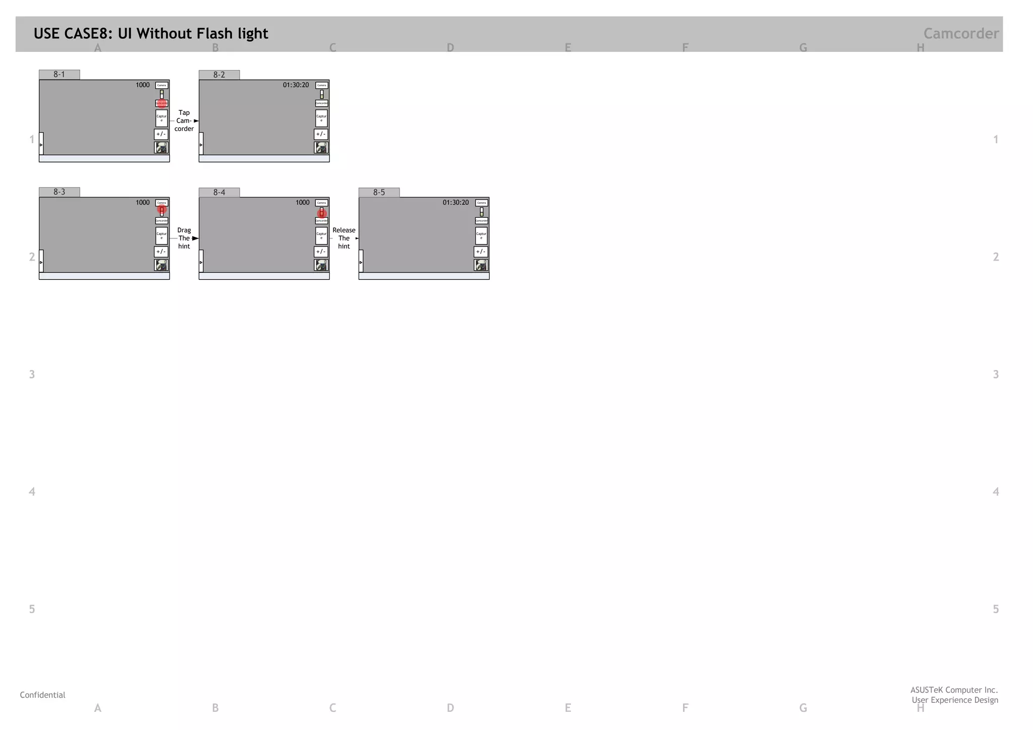 USE CASE8: UI Without Flash light                                                                                              Camcorder
               A                               B                            C                D                     E   F   G    H

        8-1                                    8-2
                   1000    Camera                    01:30:20    Camera




                          Camcorder                             Camcorder




                          Captur
                                        Tap                     Captur
                            e          Cam-                       e

                                      corder
                          +/-                                   +/-
  1                                                                                                                                                1



        8-3                                    8-4                                    8-5
                   1000    Camera                       1000     Camera                     01:30:20    Camera




                          Camcorder                             Camcorder                              Camcorder




                          Captur
                                      Drag                      Captur
                                                                            Release                    Captur
                            e         The                         e           The                        e

                                      hint                                   hint
                          +/-                                   +/-                                    +/-
  2                                                                                                                                                2




  3                                                                                                                                                3




  4                                                                                                                                                4




  5                                                                                                                                                5




                                                                                                                               ASUSTeK Computer Inc.
Confidential
                                                                                                                               User Experience Design
               A                               B                            C                D                     E   F   G    H
 