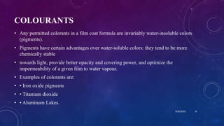 COLOURANTS
• Any permitted colorants in a film coat formula are invariably water-insoluble colors
(pigments).
• Pigments have certain advantages over water-soluble colors: they tend to be more
chemically stable
• towards light, provide better opacity and covering power, and optimize the
impermeability of a given film to water vapour.
• Examples of colorants are:
• • Iron oxide pigments
• • Titanium dioxide
• • Aluminum Lakes.
8/20/2020 10
 