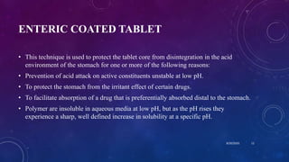 ENTERIC COATED TABLET
• This technique is used to protect the tablet core from disintegration in the acid
environment of the stomach for one or more of the following reasons:
• Prevention of acid attack on active constituents unstable at low pH.
• To protect the stomach from the irritant effect of certain drugs.
• To facilitate absorption of a drug that is preferentially absorbed distal to the stomach.
• Polymer are insoluble in aqueous media at low pH, but as the pH rises they
experience a sharp, well defined increase in solubility at a specific pH.
8/20/2020 12
 